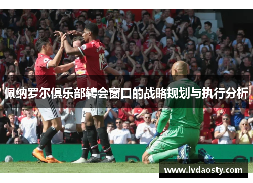 佩纳罗尔俱乐部转会窗口的战略规划与执行分析