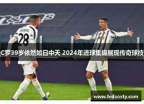 C罗39岁依然如日中天 2024年进球集锦展现传奇球技