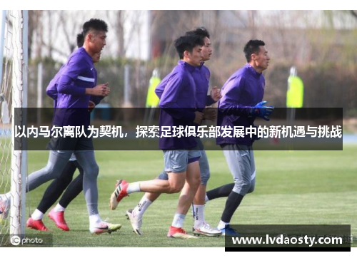 以内马尔离队为契机，探索足球俱乐部发展中的新机遇与挑战
