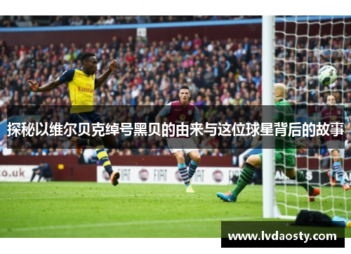 探秘以维尔贝克绰号黑贝的由来与这位球星背后的故事