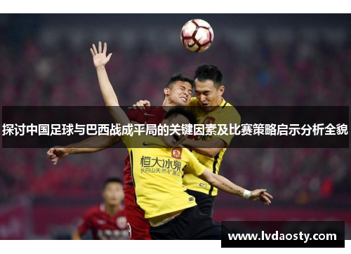 探讨中国足球与巴西战成平局的关键因素及比赛策略启示分析全貌 探讨中国足球与巴西战成平局的关键因素及比赛策略启示分析全貌